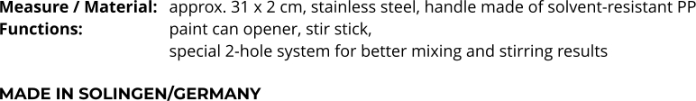 Measure / Material:	approx. 31 x 2 cm, stainless steel, handle made of solvent-resistant PP Functions:			paint can opener, stir stick,  special 2-hole system for better mixing and stirring results  MADE IN SOLINGEN/GERMANY